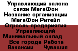 Управляющий салона связи МегаФон › Название организации ­ МегаФон Ритейл › Отрасль предприятия ­ Управляющий › Минимальный оклад ­ 1 - Все города Работа » Вакансии   . Чувашия респ.,Новочебоксарск г.